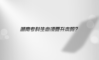 湖南專科生必須要升本嗎？.jpeg