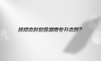 統(tǒng)招本科包含湖南專(zhuān)升本嗎.png