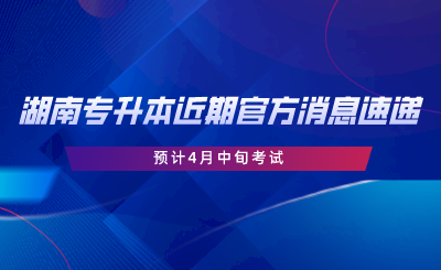 湖南專升本近期官方消息速遞，預計4月中旬考試.png