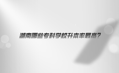 湖南哪些專(zhuān)科學(xué)校升本率最高.png