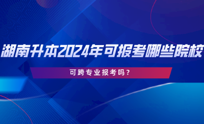 湖南專升本2024年可報(bào)考哪些院校？可跨專業(yè)報(bào)考嗎.png