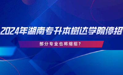 2024年湖南專升本樹達(dá)學(xué)院停招？部分專業(yè)也將縮招.png