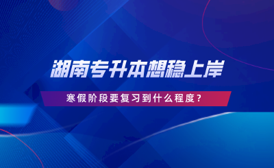 湖南專升本想穩(wěn)上岸，寒假階段要復習到什么程度.png