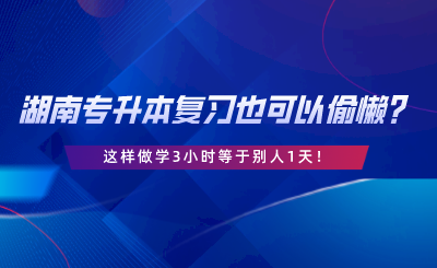 湖南專升本復(fù)習(xí)也可以偷懶？這樣做學(xué)3小時(shí)等于別人1天.png