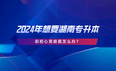 2024年想要湖南專升本，卻擔(dān)心受歧視怎么辦.png