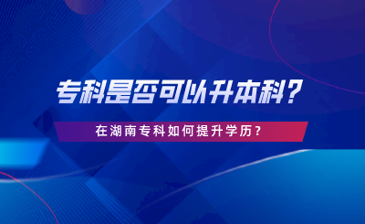 專(zhuān)科是否可以升本科？在湖南專(zhuān)科如何提升學(xué)歷.png