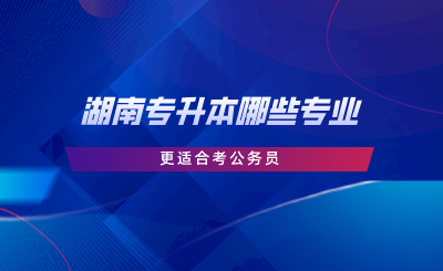 湖南專升本哪些專業(yè)更適合考公務員.png