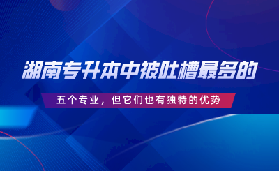 湖南專升本中被吐槽最多的五個專業(yè)，但它們也有獨特的優(yōu)勢.png