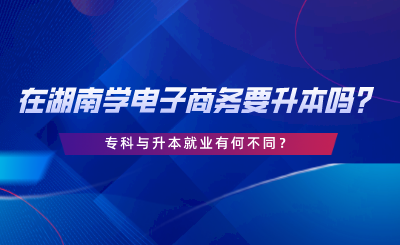 在湖南學(xué)電子商務(wù)要升本嗎？專(zhuān)科與升本就業(yè)有何不同.png