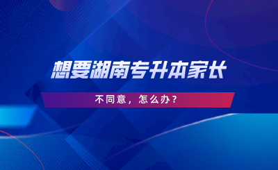 想要湖南專升本家長不同意，怎么辦.png