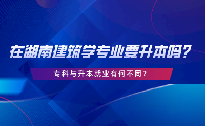 在湖南建筑學(xué)專業(yè)要升本嗎？專科與升本就業(yè)有何不同.png