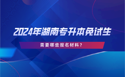 2024年湖南專升本免試生需要哪些報名材料？.png
