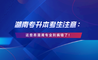 湖南專升本考生注意：這些易混淆專業(yè)別搞錯(cuò)了！.png
