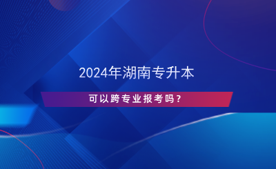 2024年湖南專升本可以跨專業(yè)報(bào)考嗎？.png