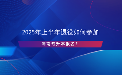 2025年上半年退役如何參加湖南專升本報(bào)名？.png