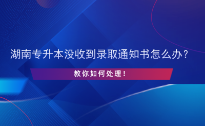 湖南專升本沒收到錄取通知書怎么辦？.png