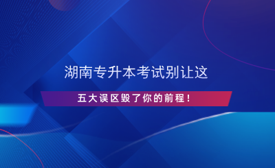 湖南專升本考試別讓這五大誤區(qū)毀了你的前程！.png