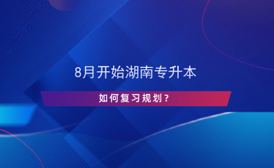8月開始湖南專升本，如何復習規(guī)劃？.png