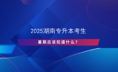 2025湖南專升本考生暑期應該知道什么？.png