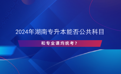 2024年湖南專升本能否公共科目和專業(yè)課均統(tǒng)考？.png