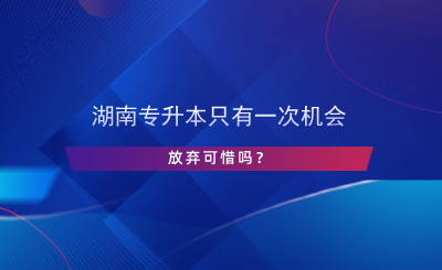 湖南專升本只有一次機會，放棄可惜嗎？.png