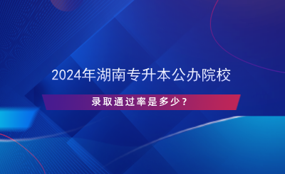 2024年湖南專升本公辦院校錄取通過率是多少？.png
