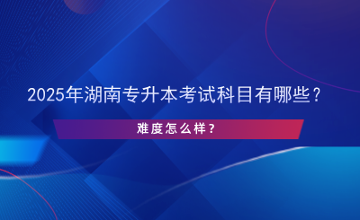 2025年湖南專升本考試科目有哪些？難度怎么樣？.png