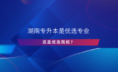 湖南專升本是優(yōu)選專業(yè)還是院校？.png