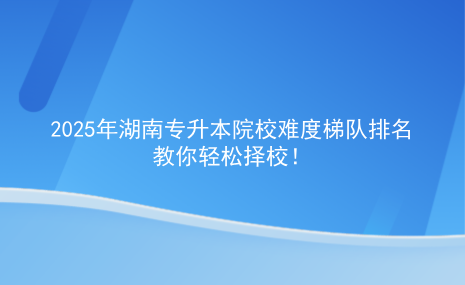 2025年湖南專升本院校難度梯隊排名，教你輕松擇校.png