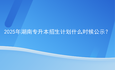 2025年湖南專升本招生計劃什么時候公示？.png