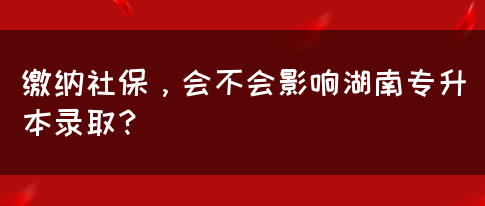 繳納社保，會(huì)不會(huì)影響湖南專升本錄??？(圖1)