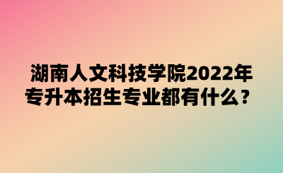 湖南人文科技學(xué)院2022年專升本招生專業(yè)都有什么？.png