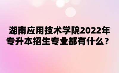 湖南應(yīng)用技術(shù)學(xué)院2022年專升本招生專業(yè)都有什么？.png