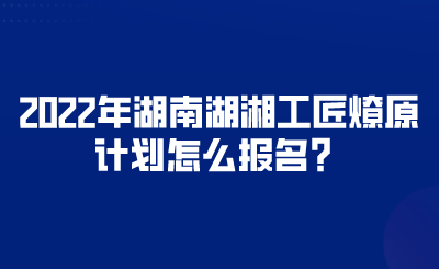 2022年湖南湖湘工匠燎原計(jì)劃怎么報(bào)名？.png