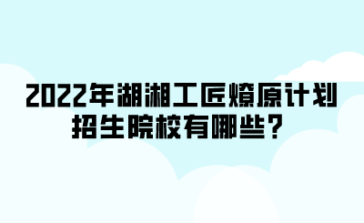 2022年湖湘工匠燎原計(jì)劃招生院校有哪些？.png