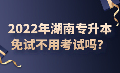 2022年湖南專升本免試不用考試嗎？.png