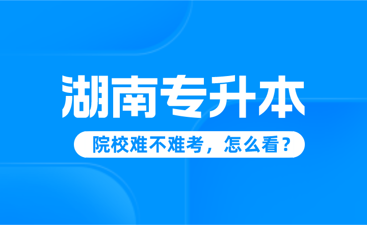 湖南專升本院校難不難考，怎么看？