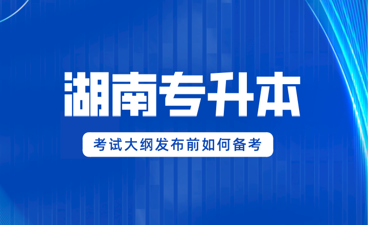 2024年湖南專升本考試大綱發(fā)布前如何備考？
