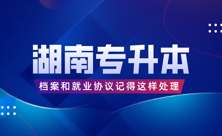湖南專升本考完后，檔案和就業(yè)協(xié)議記得這樣處理！