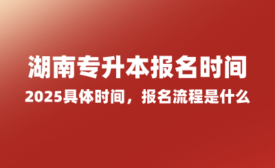 湖南專升本報(bào)名時(shí)間2025具體時(shí)間，報(bào)名流程是什么？