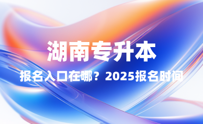 湖南專升本報名入口在哪？2025報名時間表