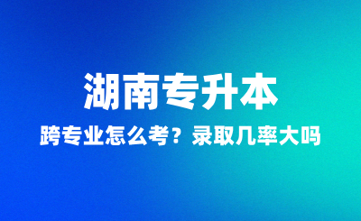 湖南專升本跨專業(yè)怎么考？錄取幾率大嗎？