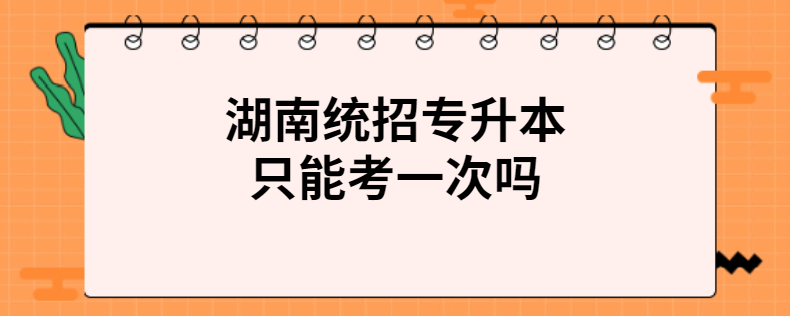 湖南統(tǒng)招專(zhuān)升本只能考一次嗎