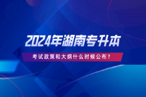 2024年湖南專升本考試政策和大綱什么時候公布?