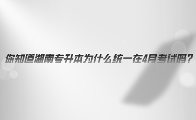 你知道湖南專(zhuān)升本為什么統(tǒng)一在4月考試嗎.png