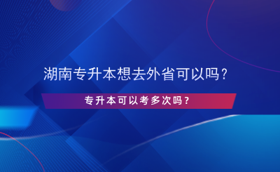 湖南專升本想去外省可以嗎？專升本可以考多次嗎？.png